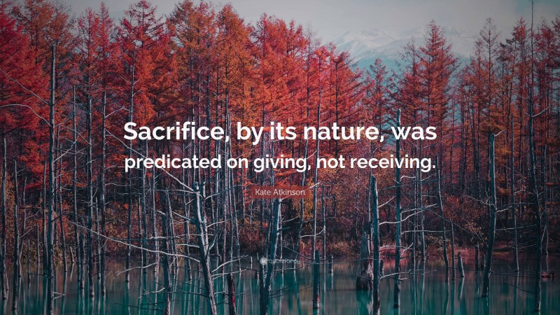Kate Atkinson Quote: “Sacrifice, by its nature, was predicated on giving, not receiving.”