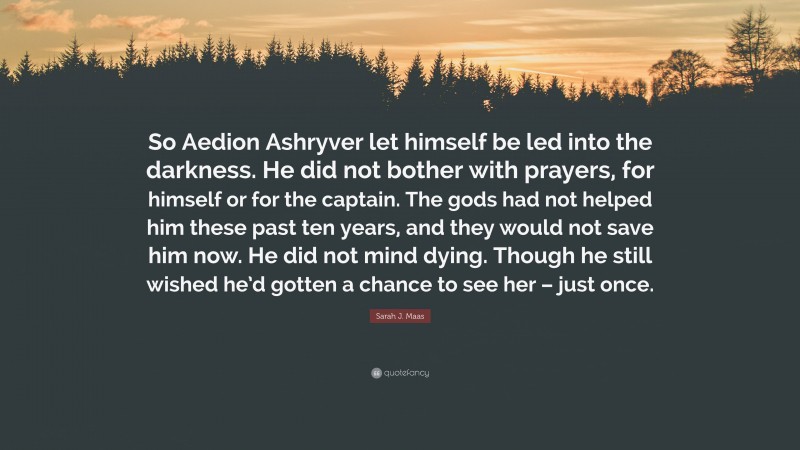 Sarah J. Maas Quote: “So Aedion Ashryver let himself be led into the darkness. He did not bother with prayers, for himself or for the captain. The gods had not helped him these past ten years, and they would not save him now. He did not mind dying. Though he still wished he’d gotten a chance to see her – just once.”