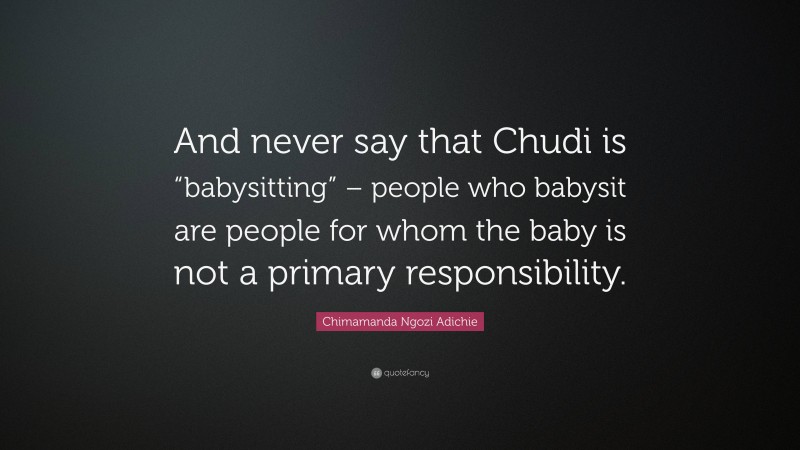 Chimamanda Ngozi Adichie Quote: “And never say that Chudi is “babysitting” – people who babysit are people for whom the baby is not a primary responsibility.”