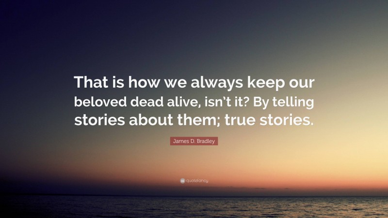 James D. Bradley Quote: “That is how we always keep our beloved dead alive, isn’t it? By telling stories about them; true stories.”