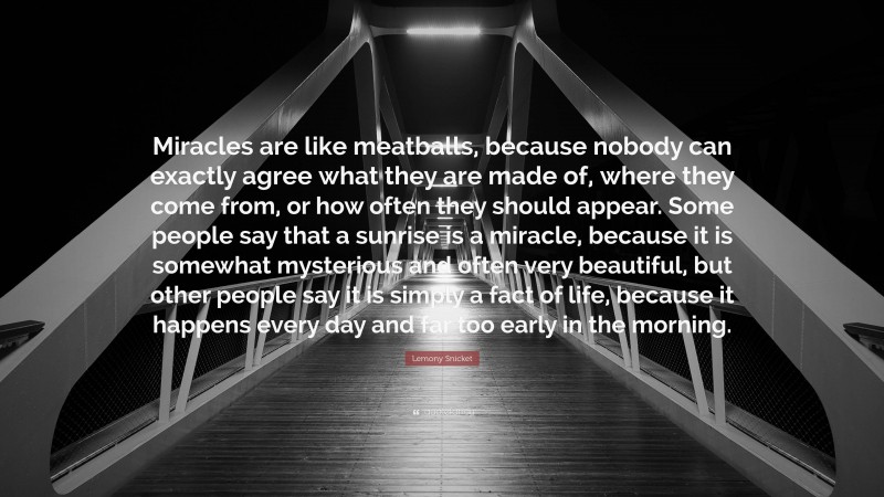 Lemony Snicket Quote: “Miracles are like meatballs, because nobody can exactly agree what they are made of, where they come from, or how often they should appear. Some people say that a sunrise is a miracle, because it is somewhat mysterious and often very beautiful, but other people say it is simply a fact of life, because it happens every day and far too early in the morning.”