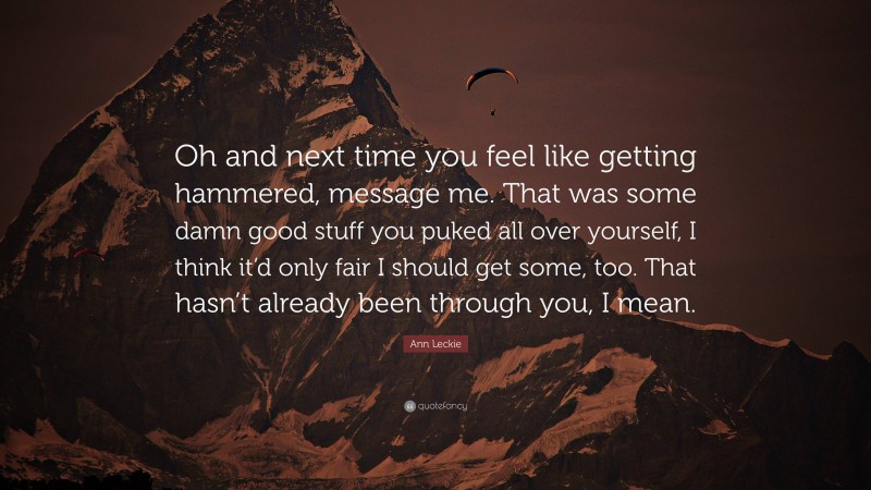 Ann Leckie Quote: “Oh and next time you feel like getting hammered, message me. That was some damn good stuff you puked all over yourself, I think it’d only fair I should get some, too. That hasn’t already been through you, I mean.”