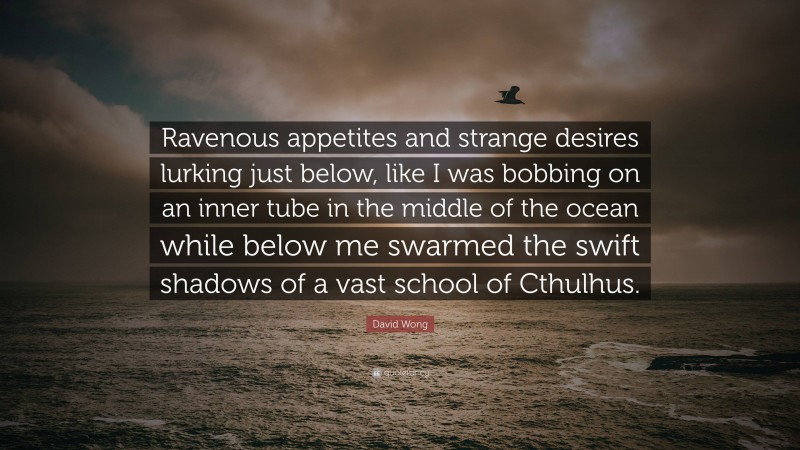 David Wong Quote: “Ravenous appetites and strange desires lurking just below, like I was bobbing on an inner tube in the middle of the ocean while below me swarmed the swift shadows of a vast school of Cthulhus.”