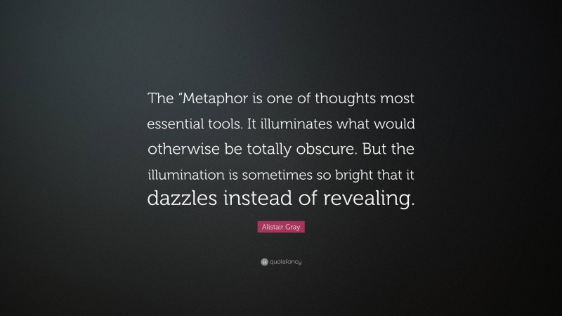 Alistair Gray Quote: “The “Metaphor is one of thoughts most essential tools. It illuminates what would otherwise be totally obscure. But the illumination is sometimes so bright that it dazzles instead of revealing.”