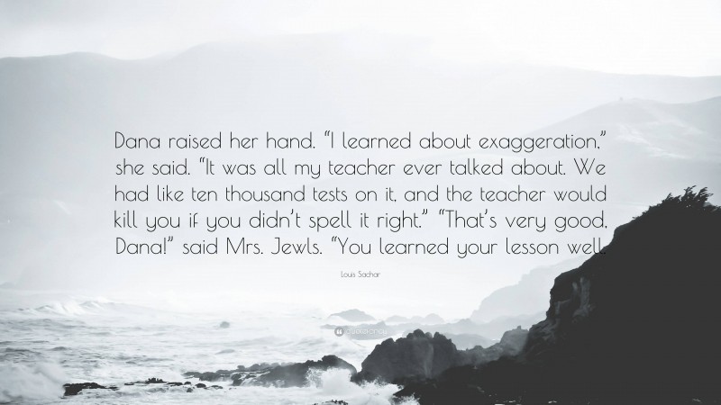 Louis Sachar Quote: “Dana raised her hand. “I learned about exaggeration,” she said. “It was all my teacher ever talked about. We had like ten thousand tests on it, and the teacher would kill you if you didn’t spell it right.” “That’s very good, Dana!” said Mrs. Jewls. “You learned your lesson well.”