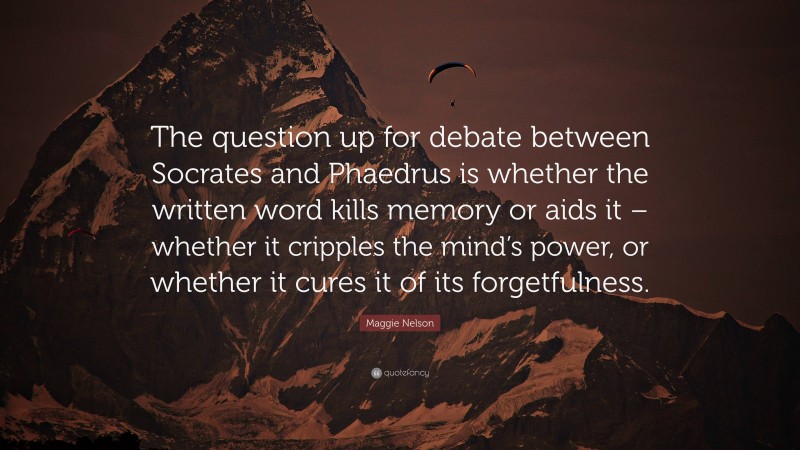 Maggie Nelson Quote: “The question up for debate between Socrates and Phaedrus is whether the written word kills memory or aids it – whether it cripples the mind’s power, or whether it cures it of its forgetfulness.”