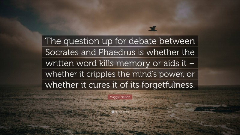 Maggie Nelson Quote: “The question up for debate between Socrates and Phaedrus is whether the written word kills memory or aids it – whether it cripples the mind’s power, or whether it cures it of its forgetfulness.”