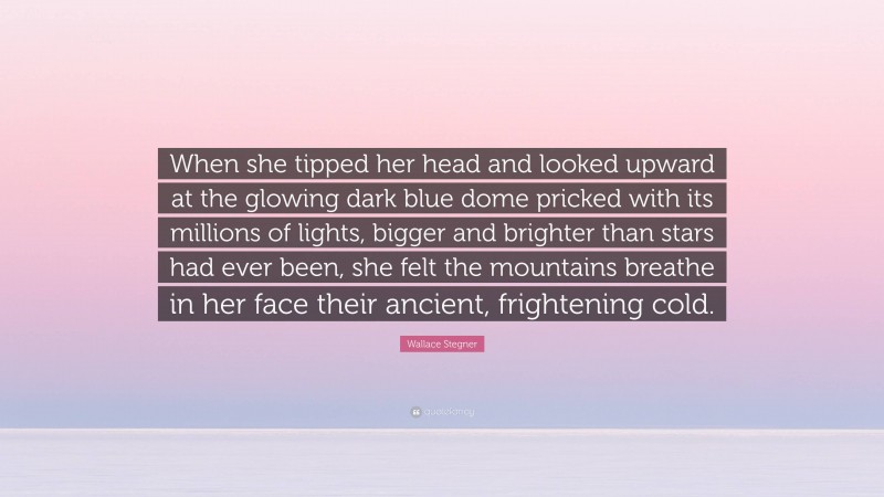 Wallace Stegner Quote: “When she tipped her head and looked upward at the glowing dark blue dome pricked with its millions of lights, bigger and brighter than stars had ever been, she felt the mountains breathe in her face their ancient, frightening cold.”