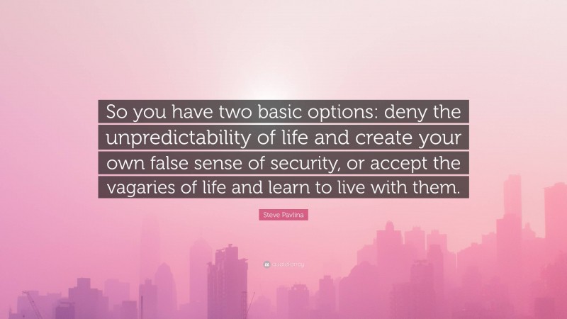 Steve Pavlina Quote: “So you have two basic options: deny the unpredictability of life and create your own false sense of security, or accept the vagaries of life and learn to live with them.”