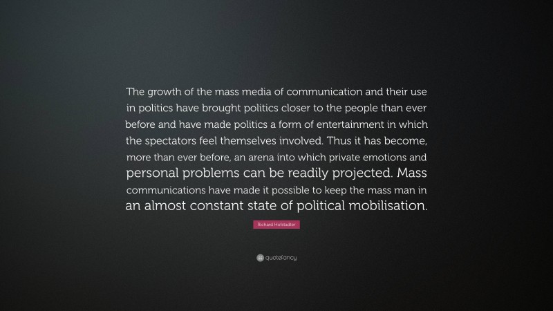 Richard Hofstadter Quote: “The growth of the mass media of communication and their use in politics have brought politics closer to the people than ever before and have made politics a form of entertainment in which the spectators feel themselves involved. Thus it has become, more than ever before, an arena into which private emotions and personal problems can be readily projected. Mass communications have made it possible to keep the mass man in an almost constant state of political mobilisation.”