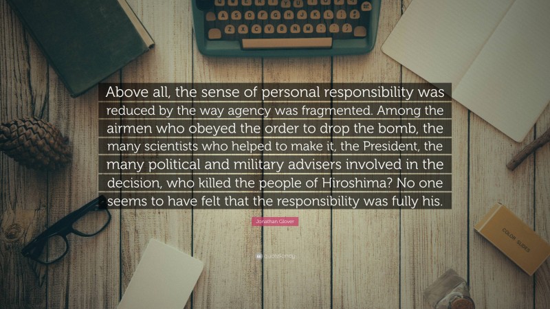 Jonathan Glover Quote: “Above all, the sense of personal responsibility was reduced by the way agency was fragmented. Among the airmen who obeyed the order to drop the bomb, the many scientists who helped to make it, the President, the many political and military advisers involved in the decision, who killed the people of Hiroshima? No one seems to have felt that the responsibility was fully his.”