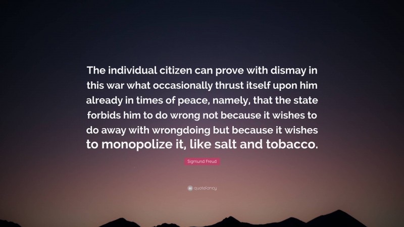 Sigmund Freud Quote: “The individual citizen can prove with dismay in this war what occasionally thrust itself upon him already in times of peace, namely, that the state forbids him to do wrong not because it wishes to do away with wrongdoing but because it wishes to monopolize it, like salt and tobacco.”