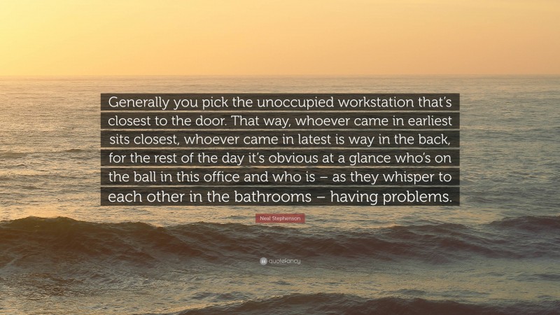 Neal Stephenson Quote: “Generally you pick the unoccupied workstation that’s closest to the door. That way, whoever came in earliest sits closest, whoever came in latest is way in the back, for the rest of the day it’s obvious at a glance who’s on the ball in this office and who is – as they whisper to each other in the bathrooms – having problems.”