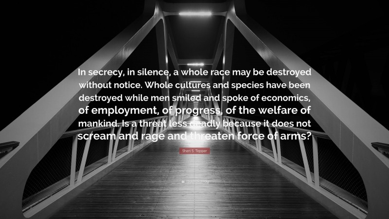 Sheri S. Tepper Quote: “In secrecy, in silence, a whole race may be destroyed without notice. Whole cultures and species have been destroyed while men smiled and spoke of economics, of employment, of progress, of the welfare of mankind. Is a threat less deadly because it does not scream and rage and threaten force of arms?”