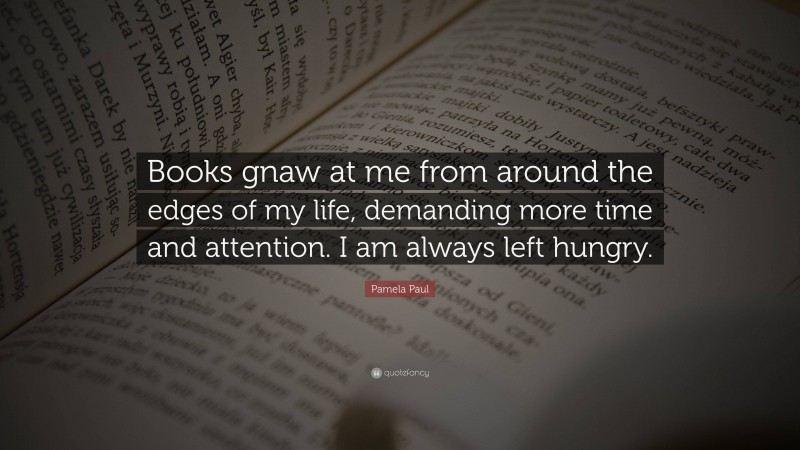 Pamela Paul Quote: “Books gnaw at me from around the edges of my life, demanding more time and attention. I am always left hungry.”