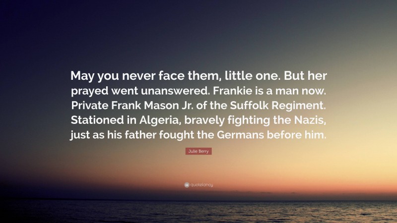 Julie Berry Quote: “May you never face them, little one. But her prayed went unanswered. Frankie is a man now. Private Frank Mason Jr. of the Suffolk Regiment. Stationed in Algeria, bravely fighting the Nazis, just as his father fought the Germans before him.”