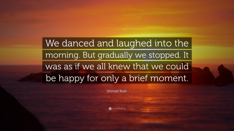 Ishmael Beah Quote: “We danced and laughed into the morning. But gradually we stopped. It was as if we all knew that we could be happy for only a brief moment.”