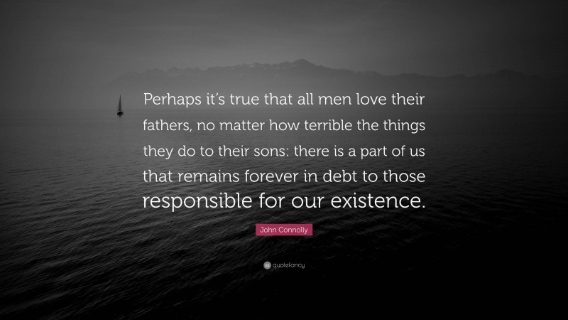 John Connolly Quote: “Perhaps it’s true that all men love their fathers, no matter how terrible the things they do to their sons: there is a part of us that remains forever in debt to those responsible for our existence.”