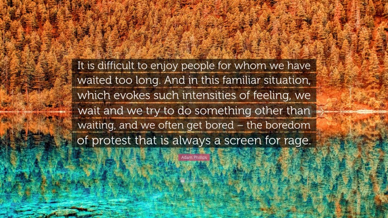 Adam Phillips Quote: “It is difficult to enjoy people for whom we have waited too long. And in this familiar situation, which evokes such intensities of feeling, we wait and we try to do something other than waiting, and we often get bored – the boredom of protest that is always a screen for rage.”