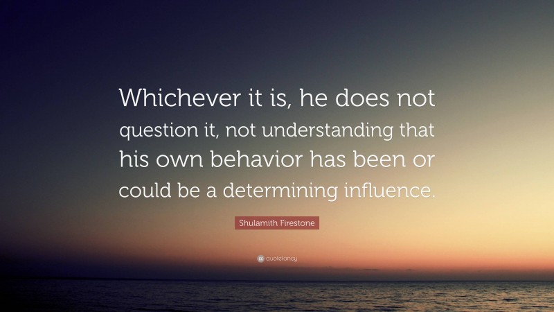 Shulamith Firestone Quote: “Whichever it is, he does not question it, not understanding that his own behavior has been or could be a determining influence.”