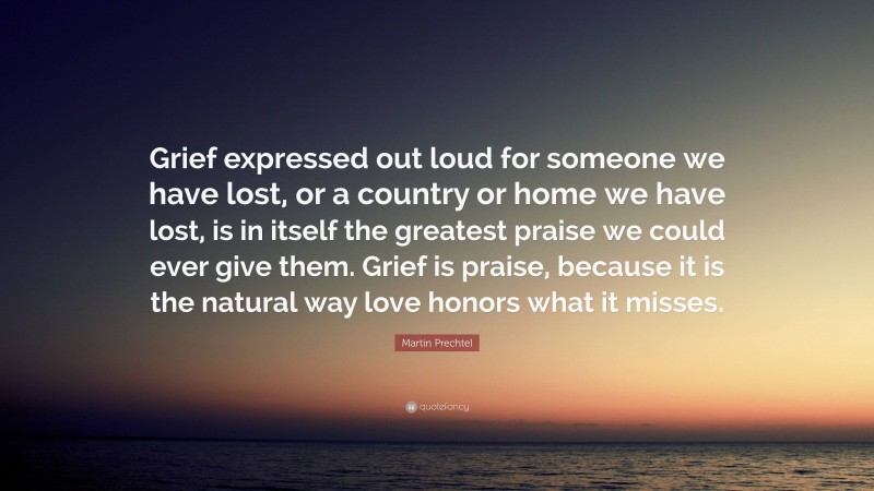 Martin Prechtel Quote: “Grief expressed out loud for someone we have lost, or a country or home we have lost, is in itself the greatest praise we could ever give them. Grief is praise, because it is the natural way love honors what it misses.”