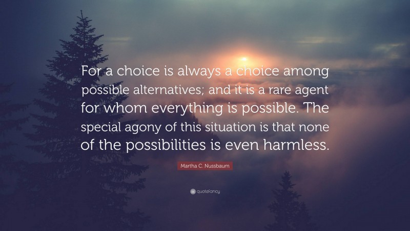 Martha C. Nussbaum Quote: “For a choice is always a choice among possible alternatives; and it is a rare agent for whom everything is possible. The special agony of this situation is that none of the possibilities is even harmless.”