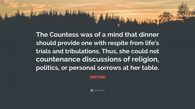 Amor Towles Quote: “The Countess was of a mind that dinner should provide one with respite from life’s trials and tribulations. Thus, she could not countenance discussions of religion, politics, or personal sorrows at her table.”