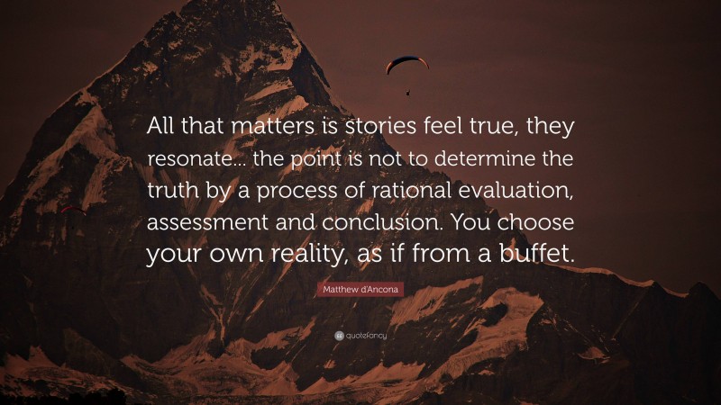 Matthew d'Ancona Quote: “All that matters is stories feel true, they resonate... the point is not to determine the truth by a process of rational evaluation, assessment and conclusion. You choose your own reality, as if from a buffet.”