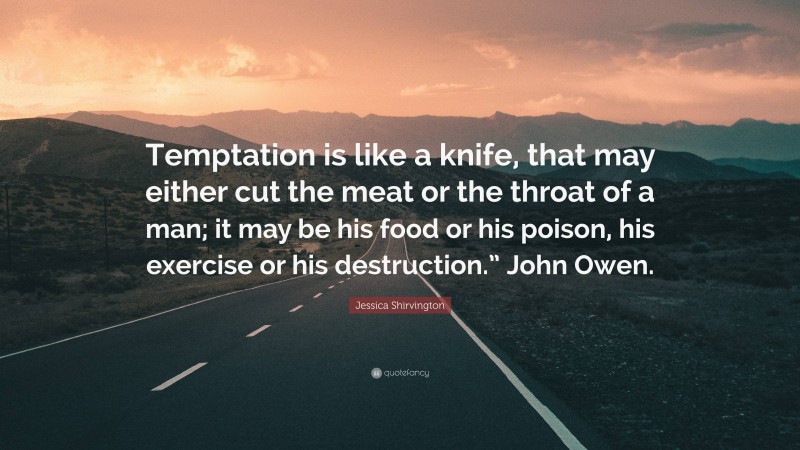 Jessica Shirvington Quote: “Temptation is like a knife, that may either cut the meat or the throat of a man; it may be his food or his poison, his exercise or his destruction.” John Owen.”