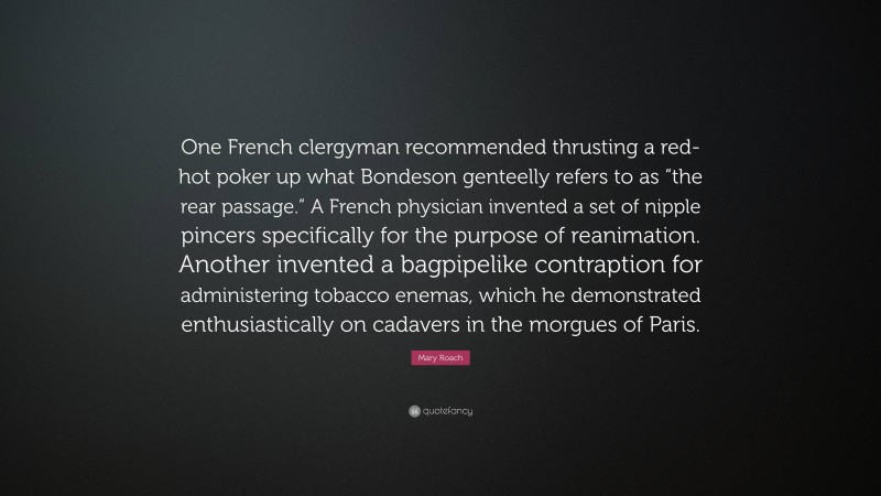 Mary Roach Quote: “One French clergyman recommended thrusting a red-hot poker up what Bondeson genteelly refers to as “the rear passage.” A French physician invented a set of nipple pincers specifically for the purpose of reanimation. Another invented a bagpipelike contraption for administering tobacco enemas, which he demonstrated enthusiastically on cadavers in the morgues of Paris.”