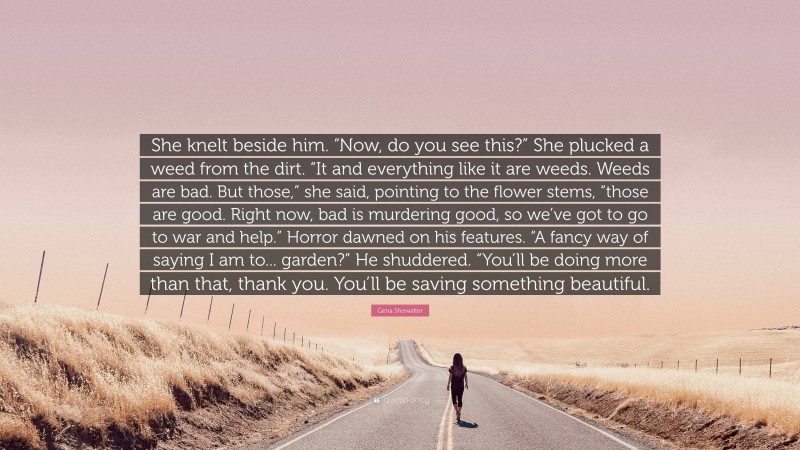 Gena Showalter Quote: “She knelt beside him. “Now, do you see this?” She plucked a weed from the dirt. “It and everything like it are weeds. Weeds are bad. But those,” she said, pointing to the flower stems, “those are good. Right now, bad is murdering good, so we’ve got to go to war and help.” Horror dawned on his features. “A fancy way of saying I am to... garden?” He shuddered. “You’ll be doing more than that, thank you. You’ll be saving something beautiful.”