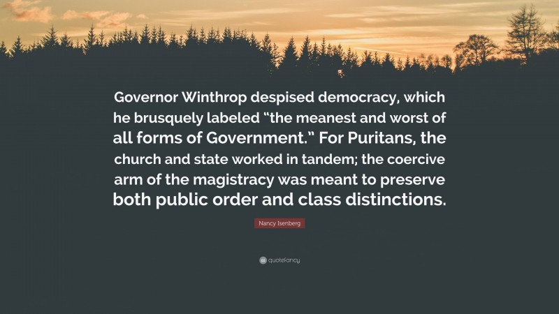 Nancy Isenberg Quote: “Governor Winthrop despised democracy, which he brusquely labeled “the meanest and worst of all forms of Government.” For Puritans, the church and state worked in tandem; the coercive arm of the magistracy was meant to preserve both public order and class distinctions.”