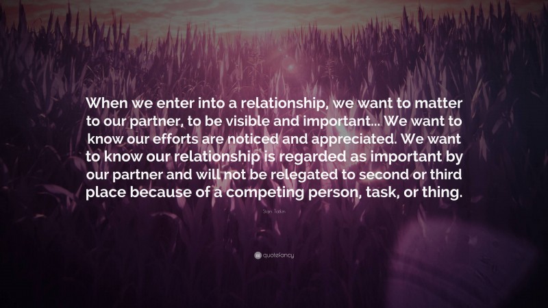Stan Tatkin Quote: “When we enter into a relationship, we want to matter to our partner, to be visible and important... We want to know our efforts are noticed and appreciated. We want to know our relationship is regarded as important by our partner and will not be relegated to second or third place because of a competing person, task, or thing.”