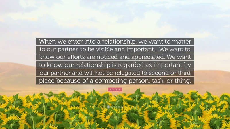Stan Tatkin Quote: “When we enter into a relationship, we want to matter to our partner, to be visible and important... We want to know our efforts are noticed and appreciated. We want to know our relationship is regarded as important by our partner and will not be relegated to second or third place because of a competing person, task, or thing.”