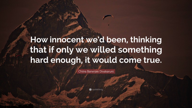 Chitra Banerjee Divakaruni Quote: “How innocent we’d been, thinking that if only we willed something hard enough, it would come true.”