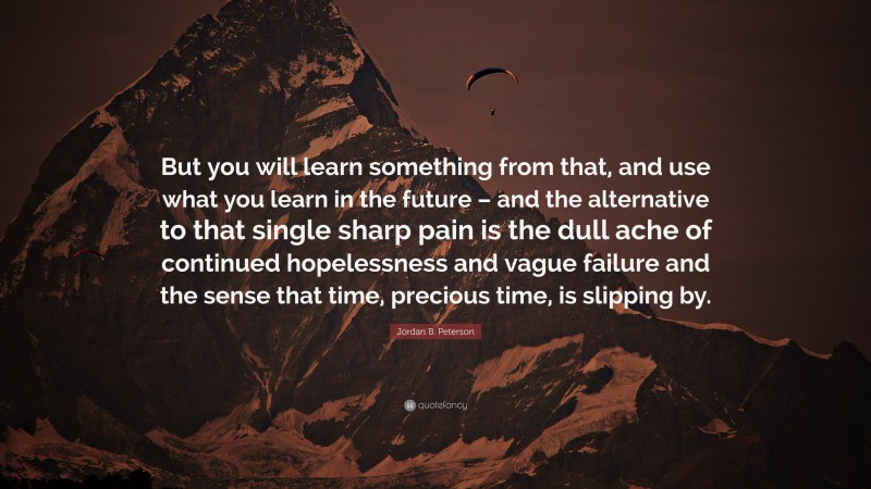 Jordan B. Peterson Quote: “But you will learn something from that, and use what you learn in the future – and the alternative to that single sharp pain is the dull ache of continued hopelessness and vague failure and the sense that time, precious time, is slipping by.”
