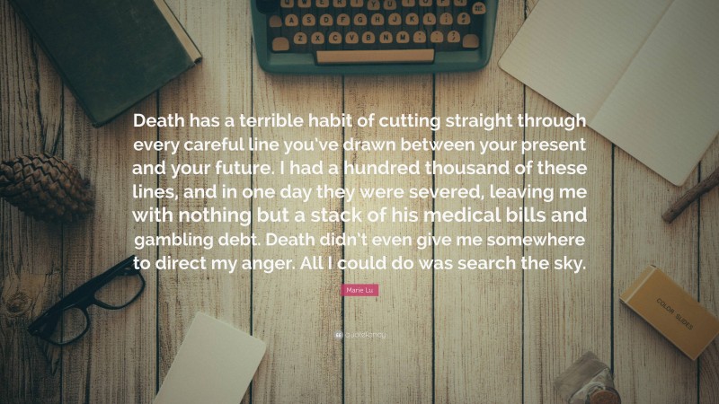 Marie Lu Quote: “Death has a terrible habit of cutting straight through every careful line you’ve drawn between your present and your future. I had a hundred thousand of these lines, and in one day they were severed, leaving me with nothing but a stack of his medical bills and gambling debt. Death didn’t even give me somewhere to direct my anger. All I could do was search the sky.”