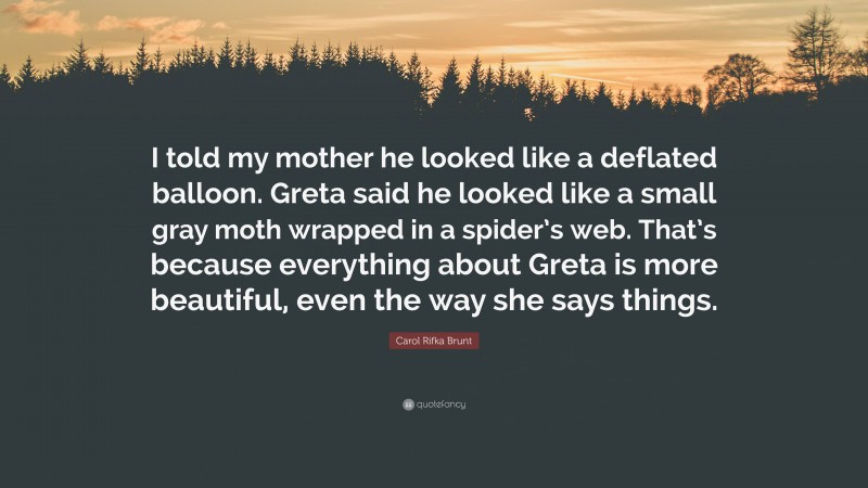 Carol Rifka Brunt Quote: “I told my mother he looked like a deflated balloon. Greta said he looked like a small gray moth wrapped in a spider’s web. That’s because everything about Greta is more beautiful, even the way she says things.”