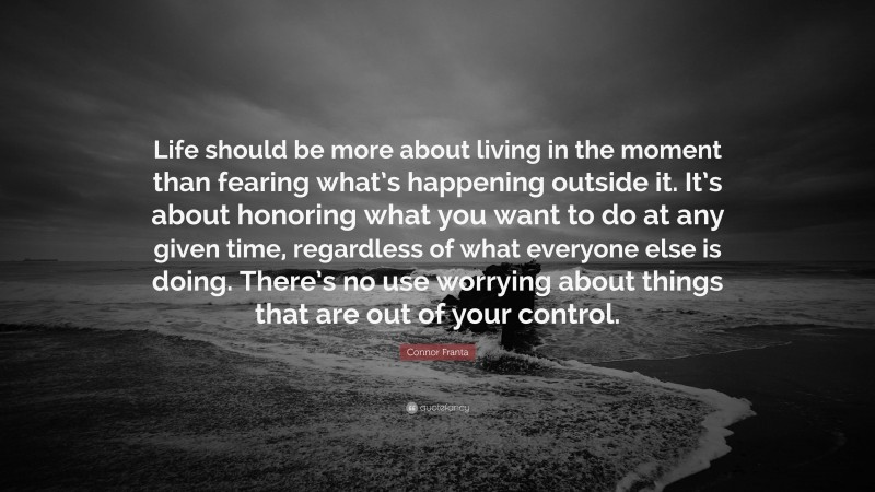 Connor Franta Quote: “Life should be more about living in the moment than fearing what’s happening outside it. It’s about honoring what you want to do at any given time, regardless of what everyone else is doing. There’s no use worrying about things that are out of your control.”