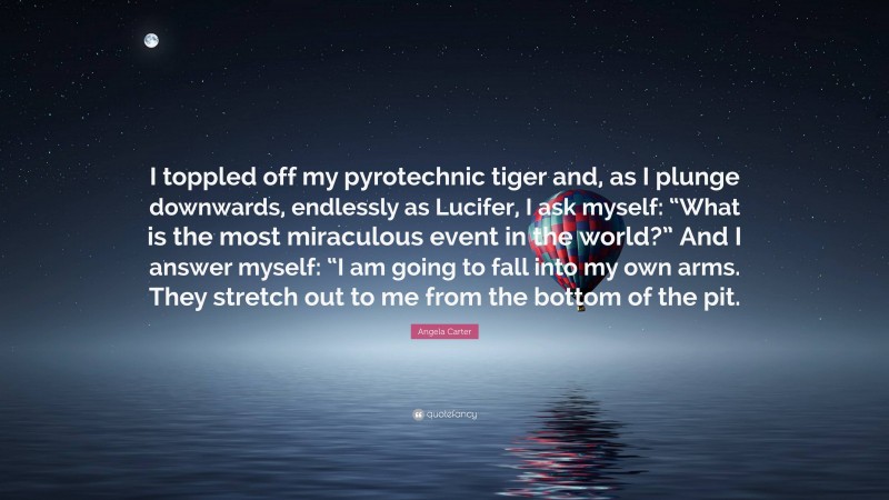 Angela Carter Quote: “I toppled off my pyrotechnic tiger and, as I plunge downwards, endlessly as Lucifer, I ask myself: “What is the most miraculous event in the world?” And I answer myself: “I am going to fall into my own arms. They stretch out to me from the bottom of the pit.”