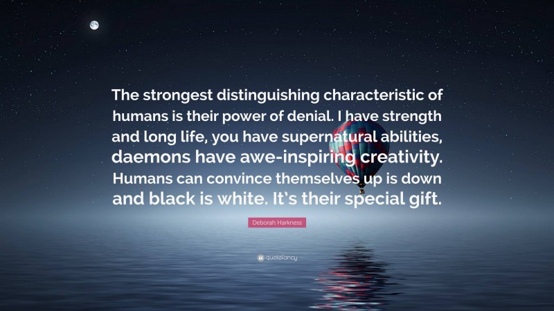 Deborah Harkness Quote: “The strongest distinguishing characteristic of humans is their power of denial. I have strength and long life, you have supernatural abilities, daemons have awe-inspiring creativity. Humans can convince themselves up is down and black is white. It’s their special gift.”