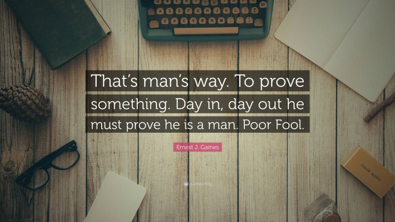 Ernest J. Gaines Quote: “That’s man’s way. To prove something. Day in, day out he must prove he is a man. Poor Fool.”