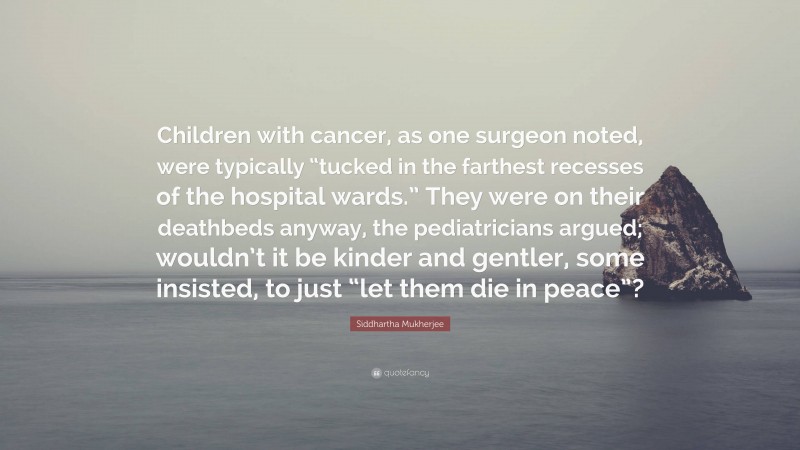 Siddhartha Mukherjee Quote: “Children with cancer, as one surgeon noted, were typically “tucked in the farthest recesses of the hospital wards.” They were on their deathbeds anyway, the pediatricians argued; wouldn’t it be kinder and gentler, some insisted, to just “let them die in peace”?”