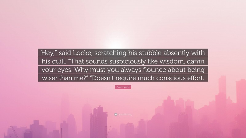 Scott Lynch Quote: “Hey,” said Locke, scratching his stubble absently with his quill. “That sounds suspiciously like wisdom, damn your eyes. Why must you always flounce about being wiser than me?” “Doesn’t require much conscious effort.”