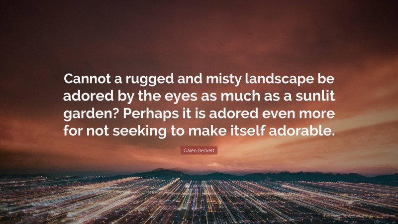 Galen Beckett Quote: “Cannot a rugged and misty landscape be adored by the eyes as much as a sunlit garden? Perhaps it is adored even more for not seeking to make itself adorable.”