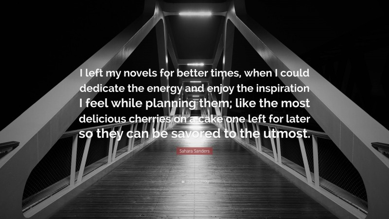 Sahara Sanders Quote: “I left my novels for better times, when I could dedicate the energy and enjoy the inspiration I feel while planning them; like the most delicious cherries on a cake one left for later so they can be savored to the utmost.”