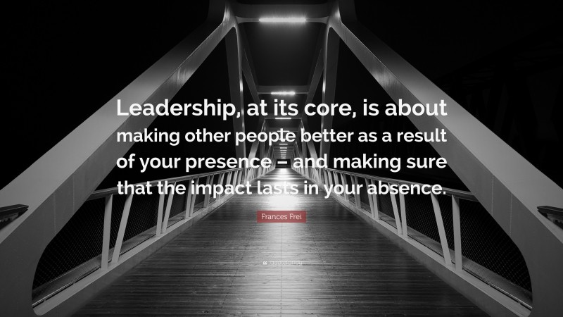 Frances Frei Quote: “Leadership, at its core, is about making other ...