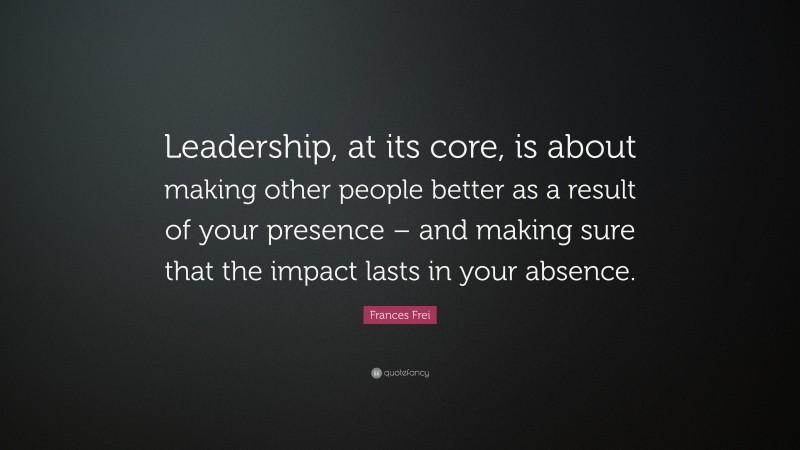 Frances Frei Quote: “Leadership, at its core, is about making other people better as a result of your presence – and making sure that the impact lasts in your absence.”
