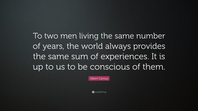 Albert Camus Quote: “To two men living the same number of years, the world always provides the same sum of experiences. It is up to us to be conscious of them.”