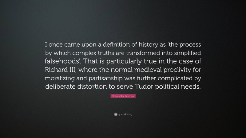 Sharon Kay Penman Quote: “I once came upon a definition of history as ‘the process by which complex truths are transformed into simplified falsehoods’. That is particularly true in the case of Richard III, where the normal medieval proclivity for moralizing and partisanship was further complicated by deliberate distortion to serve Tudor political needs.”